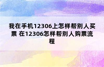 我在手机12306上怎样帮别人买票 在12306怎样帮别人购票流程